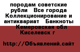 породам советские рубли - Все города Коллекционирование и антиквариат » Банкноты   . Кемеровская обл.,Киселевск г.